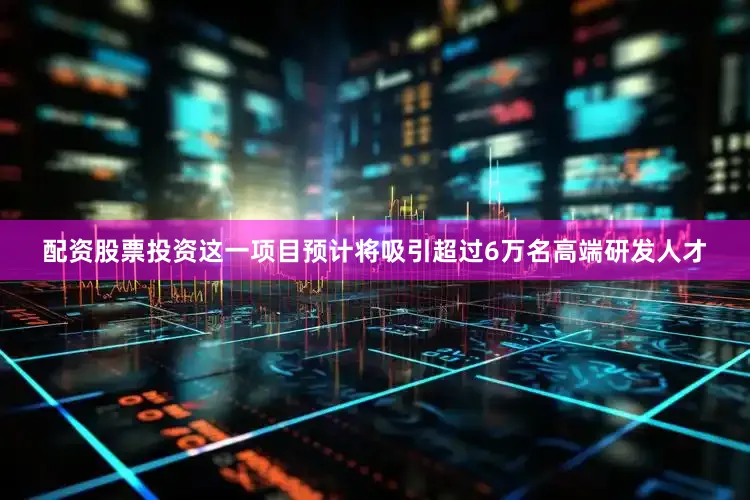 配资股票投资这一项目预计将吸引超过6万名高端研发人才