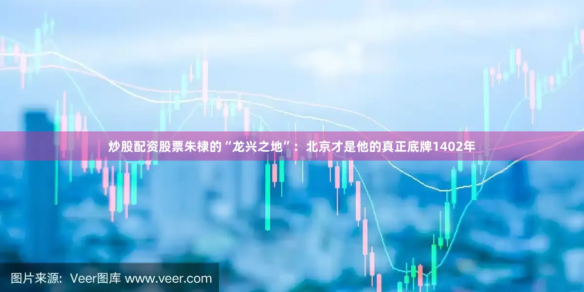 炒股配资股票朱棣的“龙兴之地”：北京才是他的真正底牌1402年