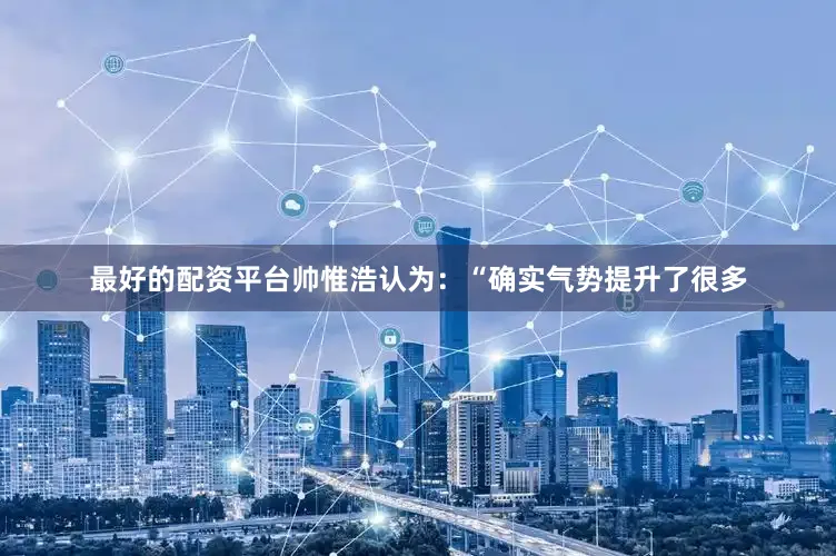 最好的配资平台帅惟浩认为：“确实气势提升了很多