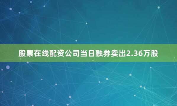 股票在线配资公司当日融券卖出2.36万股